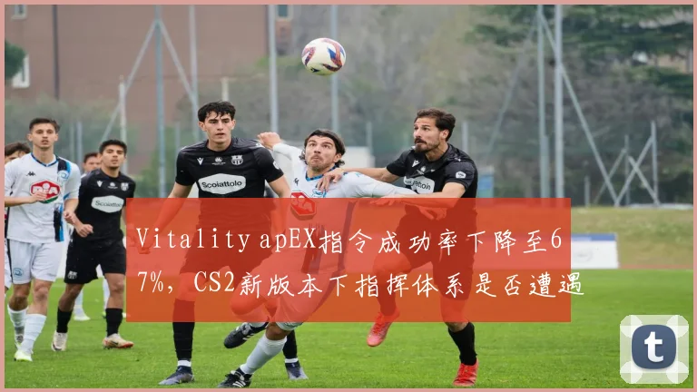 Vitality apEX指令成功率下降至67%，CS2新版本下指挥体系是否遭遇瓶颈