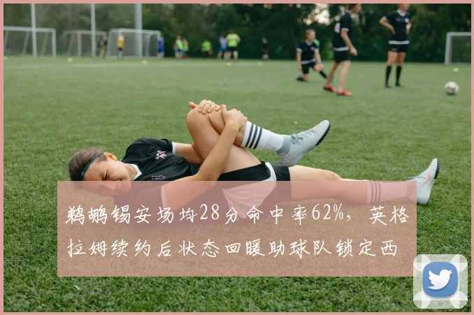 鹈鹕锡安场均28分命中率62%，英格拉姆续约后状态回暖助球队锁定西部第四