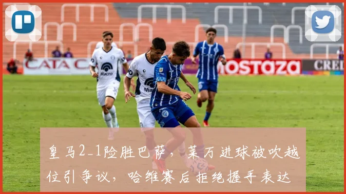 皇马2_1险胜巴萨，莱万进球被吹越位引争议，哈维赛后拒绝握手表达不满