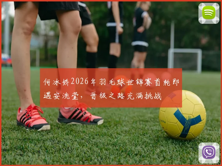 何冰娇2026年羽毛球世锦赛首轮即遇安洗莹，晋级之路充满挑战