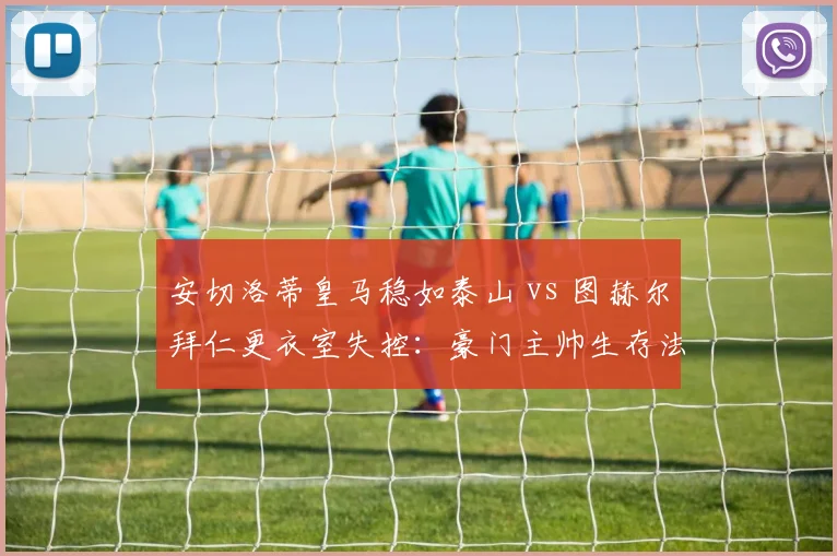 安切洛蒂皇马稳如泰山 vs 图赫尔拜仁更衣室失控:豪门主帅生存法则对比