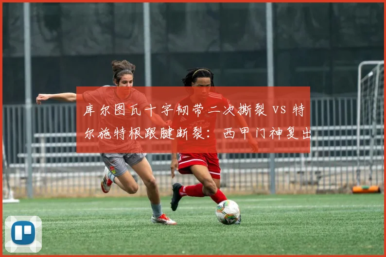 库尔图瓦十字韧带二次撕裂 vs 特尔施特根跟腱断裂：西甲门神复出进度谁更快