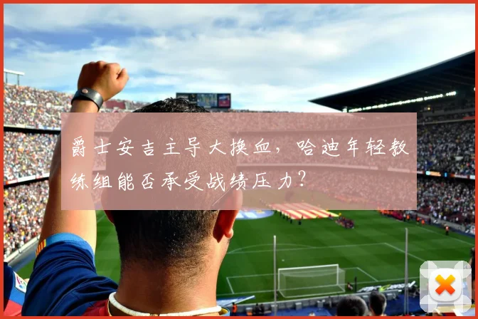 爵士安吉主导大换血，哈迪年轻教练组能否承受战绩压力？