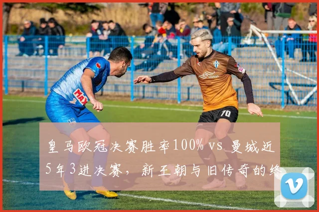皇马欧冠决赛胜率100% vs 曼城近5年3进决赛,新王朝与旧传奇的终极对决